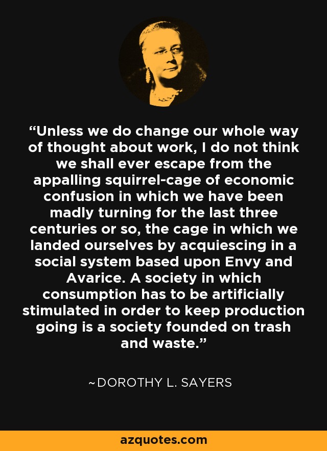 Unless we do change our whole way of thought about work, I do not think we shall ever escape from the appalling squirrel-cage of economic confusion in which we have been madly turning for the last three centuries or so, the cage in which we landed ourselves by acquiescing in a social system based upon Envy and Avarice. A society in which consumption has to be artificially stimulated in order to keep production going is a society founded on trash and waste. - Dorothy L. Sayers