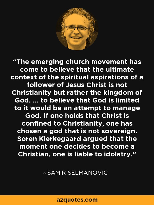 The emerging church movement has come to believe that the ultimate context of the spiritual aspirations of a follower of Jesus Christ is not Christianity but rather the kingdom of God. ... to believe that God is limited to it would be an attempt to manage God. If one holds that Christ is confined to Christianity, one has chosen a god that is not sovereign. Soren Kierkegaard argued that the moment one decides to become a Christian, one is liable to idolatry. - Samir Selmanovic