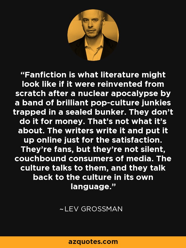 Fanfiction is what literature might look like if it were reinvented from scratch after a nuclear apocalypse by a band of brilliant pop-culture junkies trapped in a sealed bunker. They don't do it for money. That's not what it's about. The writers write it and put it up online just for the satisfaction. They're fans, but they're not silent, couchbound consumers of media. The culture talks to them, and they talk back to the culture in its own language. - Lev Grossman