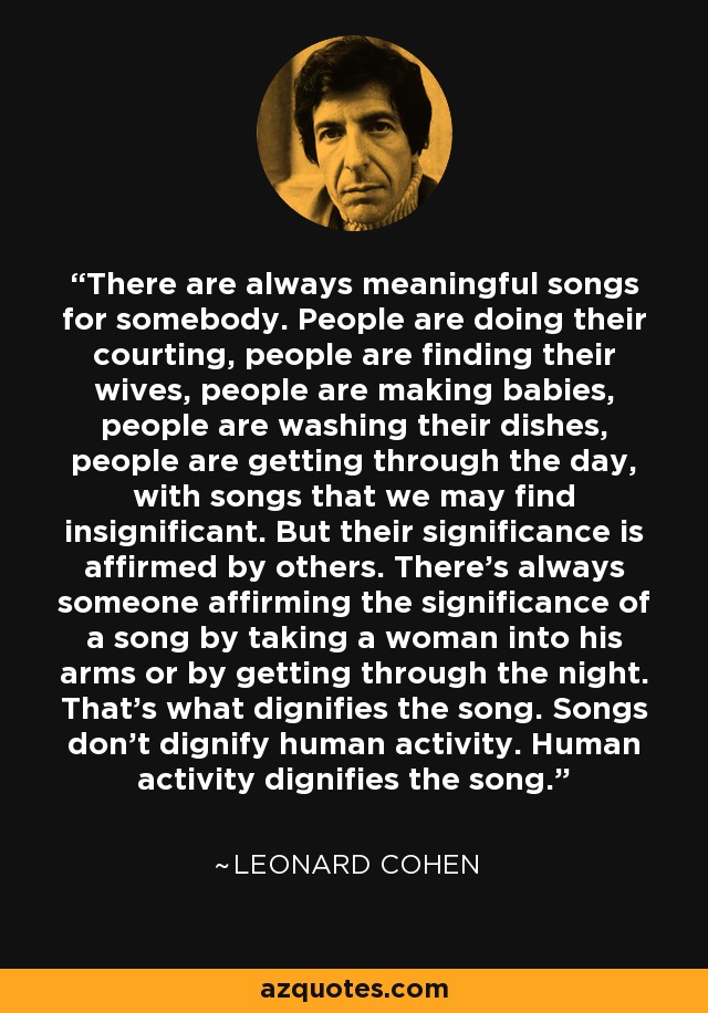 There are always meaningful songs for somebody. People are doing their courting, people are finding their wives, people are making babies, people are washing their dishes, people are getting through the day, with songs that we may find insignificant. But their significance is affirmed by others. There’s always someone affirming the significance of a song by taking a woman into his arms or by getting through the night. That’s what dignifies the song. Songs don’t dignify human activity. Human activity dignifies the song. - Leonard Cohen