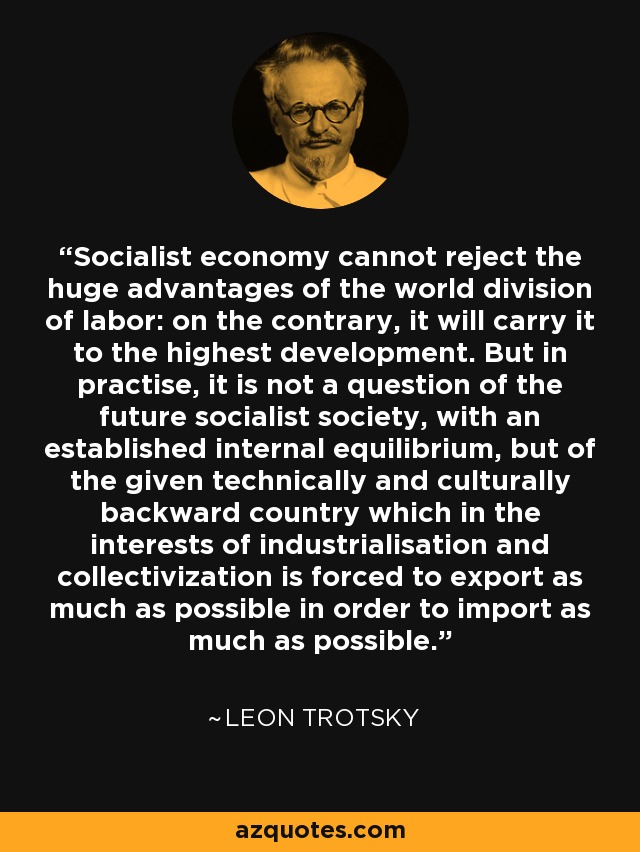 Socialist economy cannot reject the huge advantages of the world division of labor: on the contrary, it will carry it to the highest development. But in practise, it is not a question of the future socialist society, with an established internal equilibrium, but of the given technically and culturally backward country which in the interests of industrialisation and collectivization is forced to export as much as possible in order to import as much as possible. - Leon Trotsky