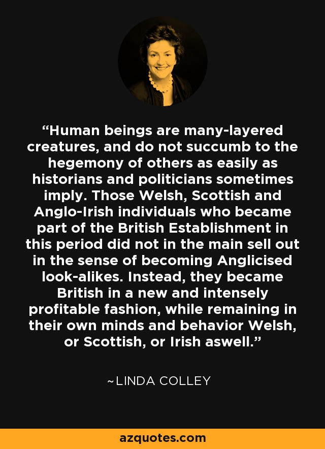 Human beings are many-layered creatures, and do not succumb to the hegemony of others as easily as historians and politicians sometimes imply. Those Welsh, Scottish and Anglo-Irish individuals who became part of the British Establishment in this period did not in the main sell out in the sense of becoming Anglicised look-alikes. Instead, they became British in a new and intensely profitable fashion, while remaining in their own minds and behavior Welsh, or Scottish, or Irish aswell. - Linda Colley