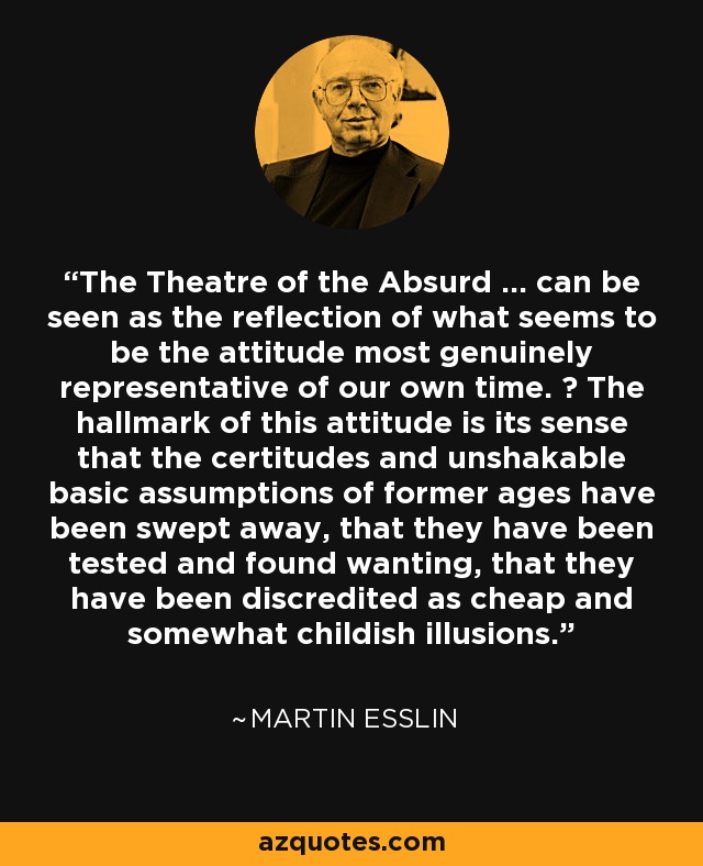 The Theatre of the Absurd ... can be seen as the reflection of what seems to be the attitude most genuinely representative of our own time. ￼ The hallmark of this attitude is its sense that the certitudes and unshakable basic assumptions of former ages have been swept away, that they have been tested and found wanting, that they have been discredited as cheap and somewhat childish illusions. - Martin Esslin