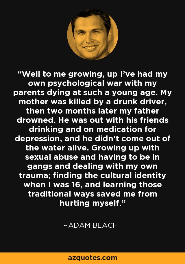 Well to me growing, up I've had my own psychological war with my parents dying at such a young age. My mother was killed by a drunk driver, then two months later my father drowned. He was out with his friends drinking and on medication for depression, and he didn't come out of the water alive. Growing up with sexual abuse and having to be in gangs and dealing with my own trauma; finding the cultural identity when I was 16, and learning those traditional ways saved me from hurting myself. - Adam Beach