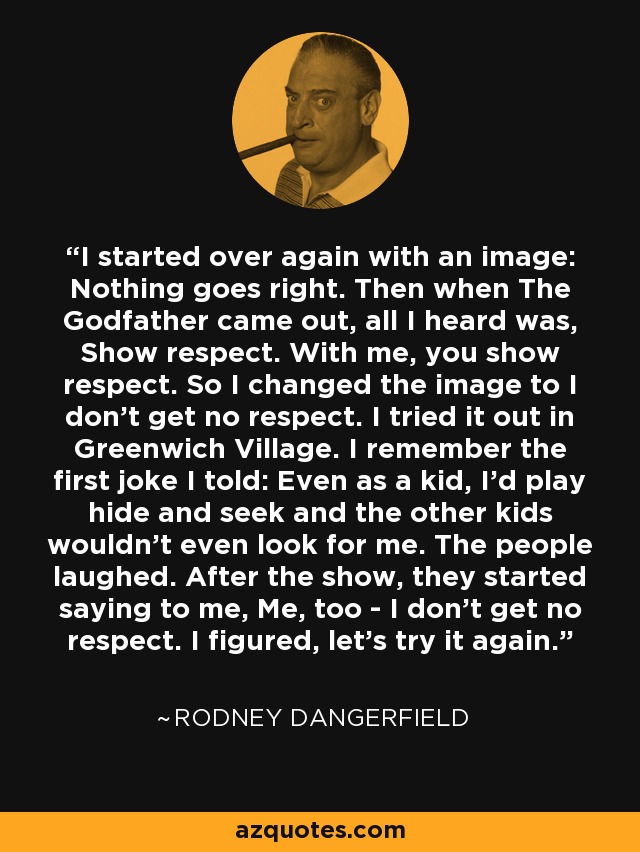 I started over again with an image: Nothing goes right. Then when The Godfather came out, all I heard was, Show respect. With me, you show respect. So I changed the image to I don't get no respect. I tried it out in Greenwich Village. I remember the first joke I told: Even as a kid, I'd play hide and seek and the other kids wouldn't even look for me. The people laughed. After the show, they started saying to me, Me, too - I don't get no respect. I figured, let's try it again. - Rodney Dangerfield