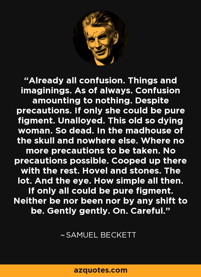 Already all confusion. Things and imaginings. As of always. Confusion amounting to nothing. Despite precautions. If only she could be pure figment. Unalloyed. This old so dying woman. So dead. In the madhouse of the skull and nowhere else. Where no more precautions to be taken. No precautions possible. Cooped up there with the rest. Hovel and stones. The lot. And the eye. How simple all then. If only all could be pure figment. Neither be nor been nor by any shift to be. Gently gently. On. Careful. - Samuel Beckett