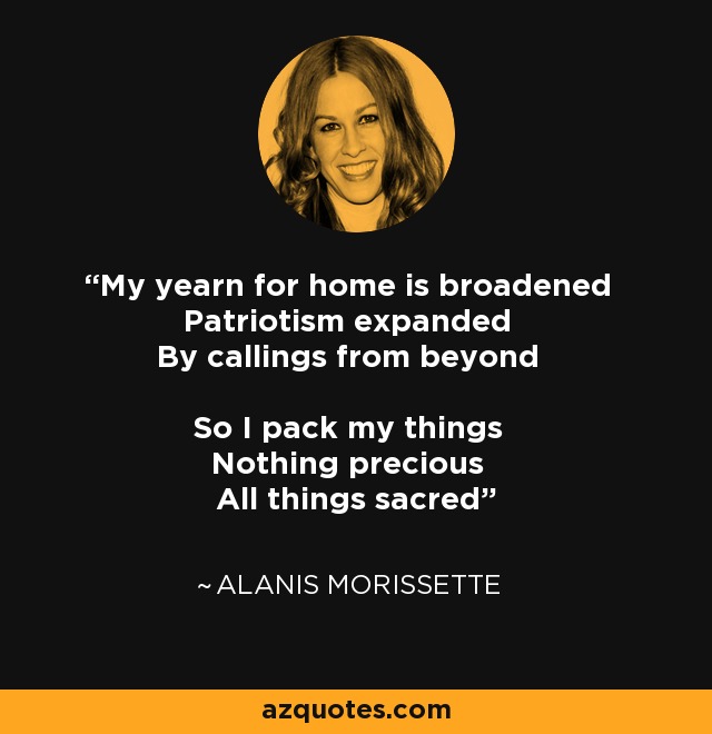 My yearn for home is broadened Patriotism expanded By callings from beyond So I pack my things Nothing precious All things sacred - Alanis Morissette