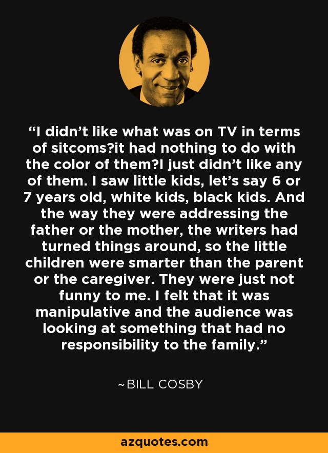 I didn't like what was on TV in terms of sitcomsit had nothing to do with the color of themI just didn't like any of them. I saw little kids, let's say 6 or 7 years old, white kids, black kids. And the way they were addressing the father or the mother, the writers had turned things around, so the little children were smarter than the parent or the caregiver. They were just not funny to me. I felt that it was manipulative and the audience was looking at something that had no responsibility to the family. - Bill Cosby