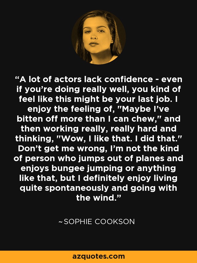 A lot of actors lack confidence - even if you're doing really well, you kind of feel like this might be your last job. I enjoy the feeling of, 