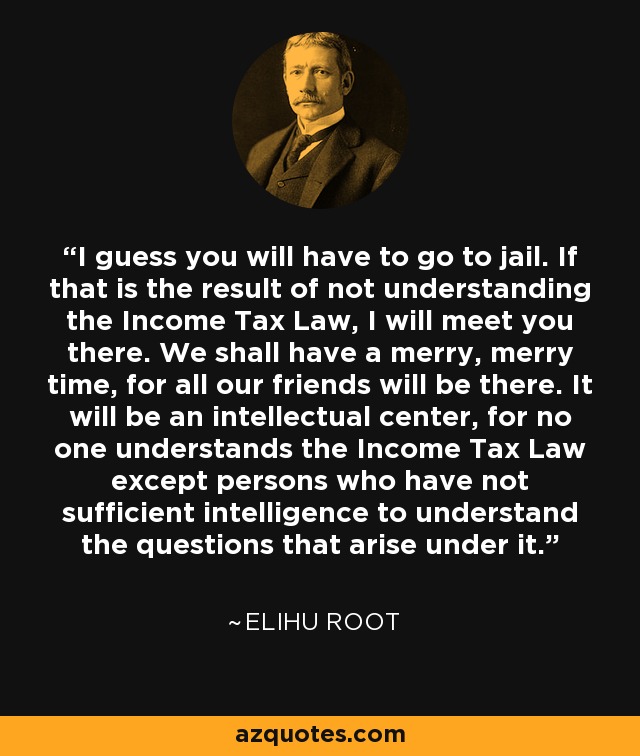 I guess you will have to go to jail. If that is the result of not understanding the Income Tax Law, I will meet you there. We shall have a merry, merry time, for all our friends will be there. It will be an intellectual center, for no one understands the Income Tax Law except persons who have not sufficient intelligence to understand the questions that arise under it. - Elihu Root