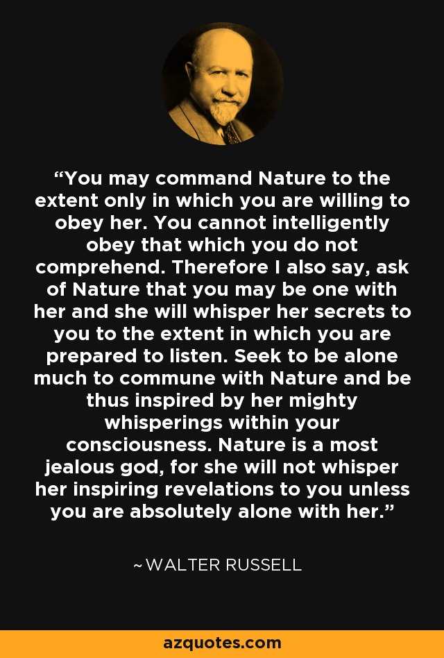 You may command Nature to the extent only in which you are willing to obey her. You cannot intelligently obey that which you do not comprehend. Therefore I also say, ask of Nature that you may be one with her and she will whisper her secrets to you to the extent in which you are prepared to listen. Seek to be alone much to commune with Nature and be thus inspired by her mighty whisperings within your consciousness. Nature is a most jealous god, for she will not whisper her inspiring revelations to you unless you are absolutely alone with her. - Walter Russell