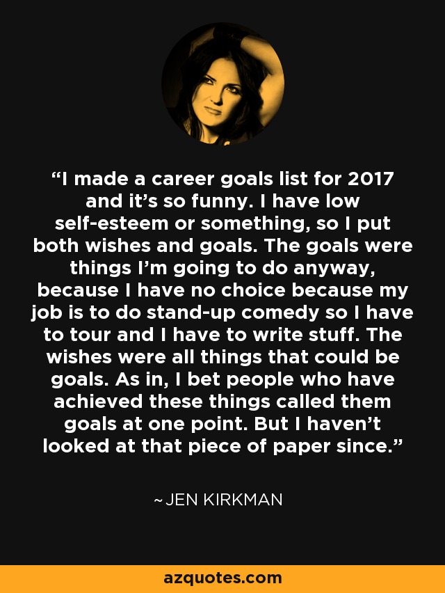 I made a career goals list for 2017 and it's so funny. I have low self-esteem or something, so I put both wishes and goals. The goals were things I'm going to do anyway, because I have no choice because my job is to do stand-up comedy so I have to tour and I have to write stuff. The wishes were all things that could be goals. As in, I bet people who have achieved these things called them goals at one point. But I haven't looked at that piece of paper since. - Jen Kirkman