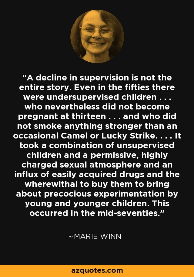 A decline in supervision is not the entire story. Even in the fifties there were undersupervised children . . . who nevertheless did not become pregnant at thirteen . . . and who did not smoke anything stronger than an occasional Camel or Lucky Strike. . . . It took a combination of unsupervised children and a permissive, highly charged sexual atmosphere and an influx of easily acquired drugs and the wherewithal to buy them to bring about precocious experimentation by young and younger children. This occurred in the mid-seventies. - Marie Winn