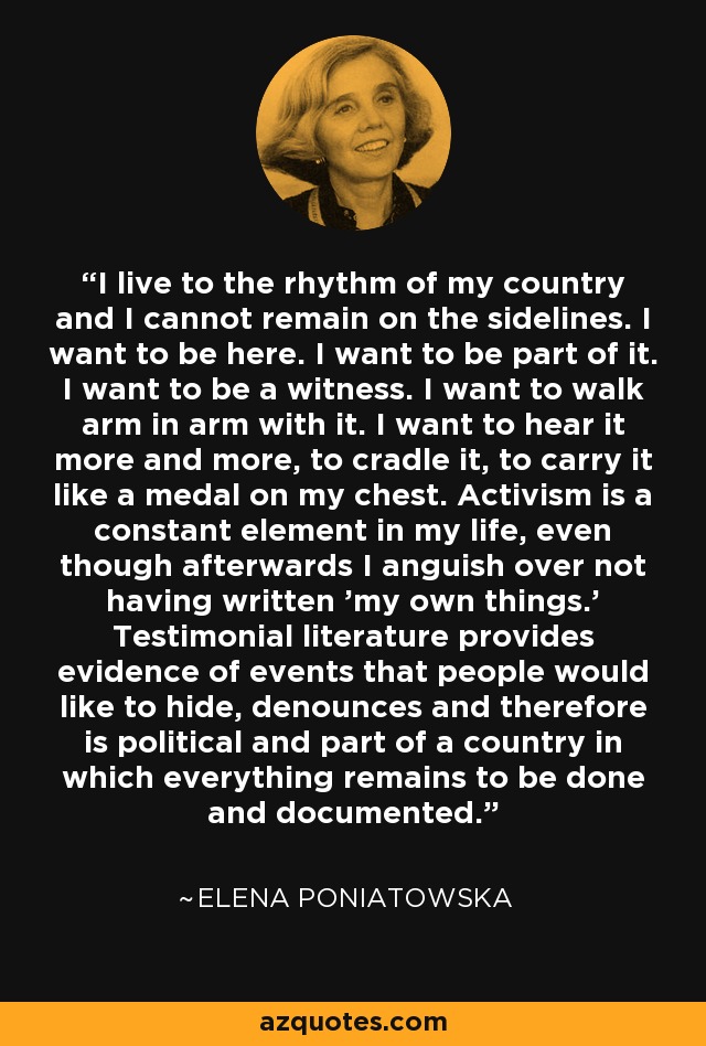 I live to the rhythm of my country and I cannot remain on the sidelines. I want to be here. I want to be part of it. I want to be a witness. I want to walk arm in arm with it. I want to hear it more and more, to cradle it, to carry it like a medal on my chest. Activism is a constant element in my life, even though afterwards I anguish over not having written 'my own things.' Testimonial literature provides evidence of events that people would like to hide, denounces and therefore is political and part of a country in which everything remains to be done and documented. - Elena Poniatowska