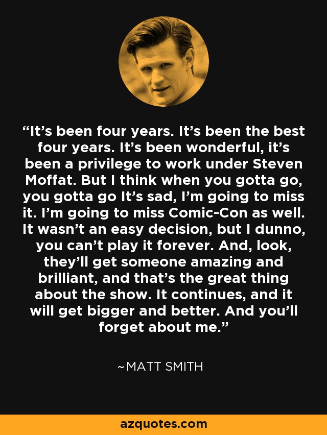 It's been four years. It's been the best four years. It's been wonderful, it's been a privilege to work under Steven Moffat. But I think when you gotta go, you gotta go It's sad, I'm going to miss it. I'm going to miss Comic-Con as well. It wasn't an easy decision, but I dunno, you can't play it forever. And, look, they'll get someone amazing and brilliant, and that's the great thing about the show. It continues, and it will get bigger and better. And you'll forget about me. - Matt Smith