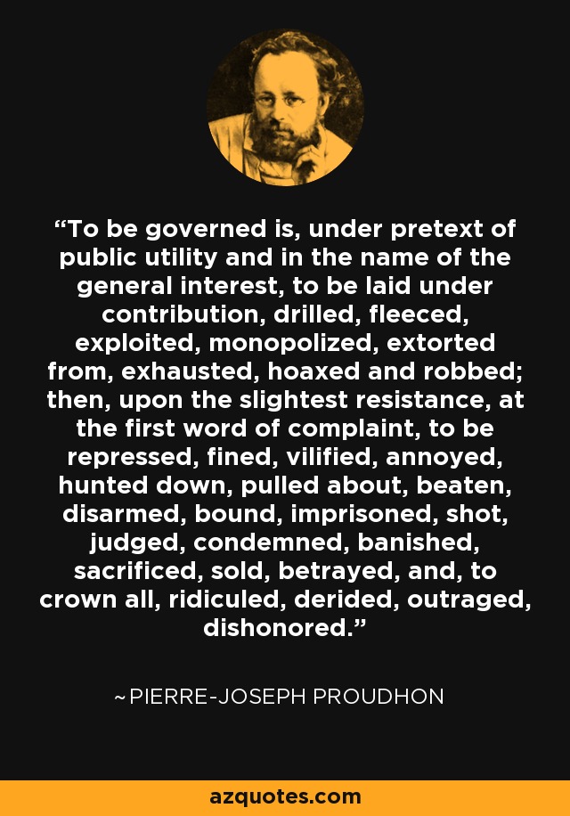 To be governed is, under pretext of public utility and in the name of the general interest, to be laid under contribution, drilled, fleeced, exploited, monopolized, extorted from, exhausted, hoaxed and robbed; then, upon the slightest resistance, at the first word of complaint, to be repressed, fined, vilified, annoyed, hunted down, pulled about, beaten, disarmed, bound, imprisoned, shot, judged, condemned, banished, sacrificed, sold, betrayed, and, to crown all, ridiculed, derided, outraged, dishonored. - Pierre-Joseph Proudhon