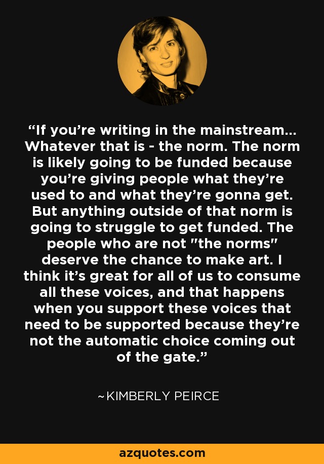 If you're writing in the mainstream... Whatever that is - the norm. The norm is likely going to be funded because you're giving people what they're used to and what they're gonna get. But anything outside of that norm is going to struggle to get funded. The people who are not 