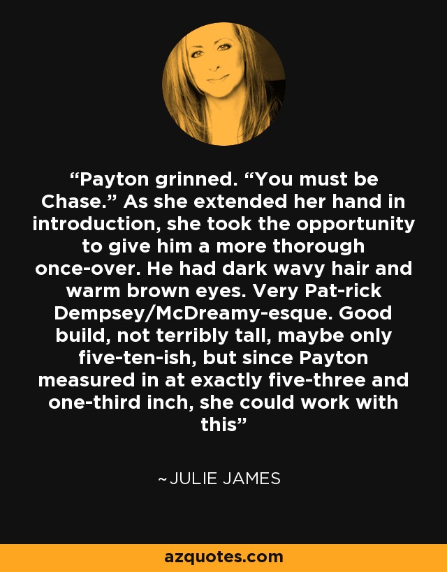 Payton grinned. “You must be Chase.” As she extended her hand in introduction, she took the opportunity to give him a more thorough once-over. He had dark wavy hair and warm brown eyes. Very Pat-rick Dempsey/McDreamy-esque. Good build, not terribly tall, maybe only five-ten-ish, but since Payton measured in at exactly five-three and one-third inch, she could work with this - Julie James