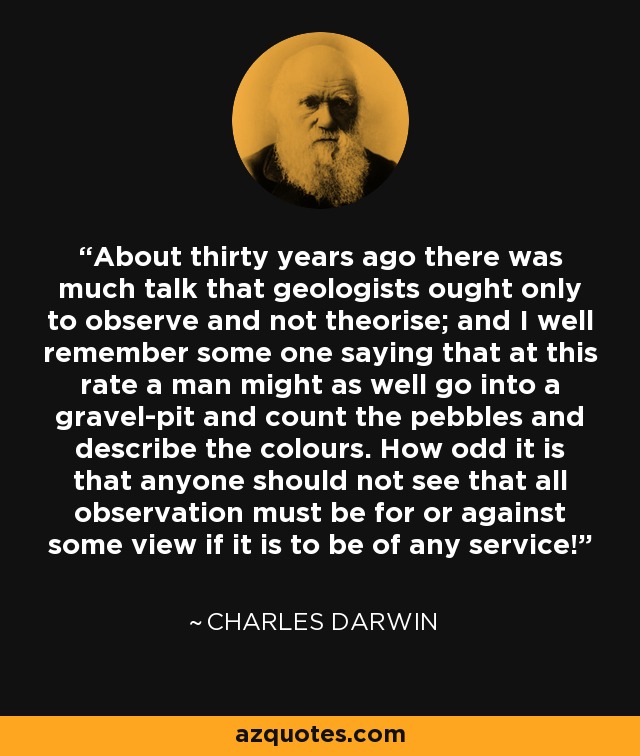 About thirty years ago there was much talk that geologists ought only to observe and not theorise; and I well remember some one saying that at this rate a man might as well go into a gravel-pit and count the pebbles and describe the colours. How odd it is that anyone should not see that all observation must be for or against some view if it is to be of any service! - Charles Darwin
