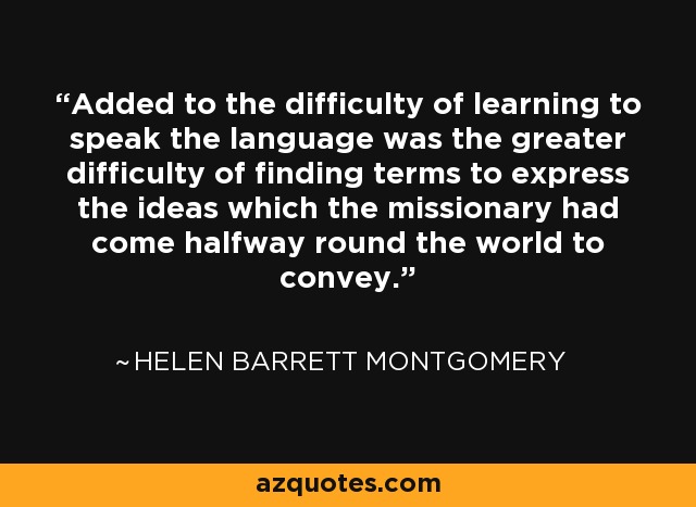 Added to the difficulty of learning to speak the language was the greater difficulty of finding terms to express the ideas which the missionary had come halfway round the world to convey. - Helen Barrett Montgomery