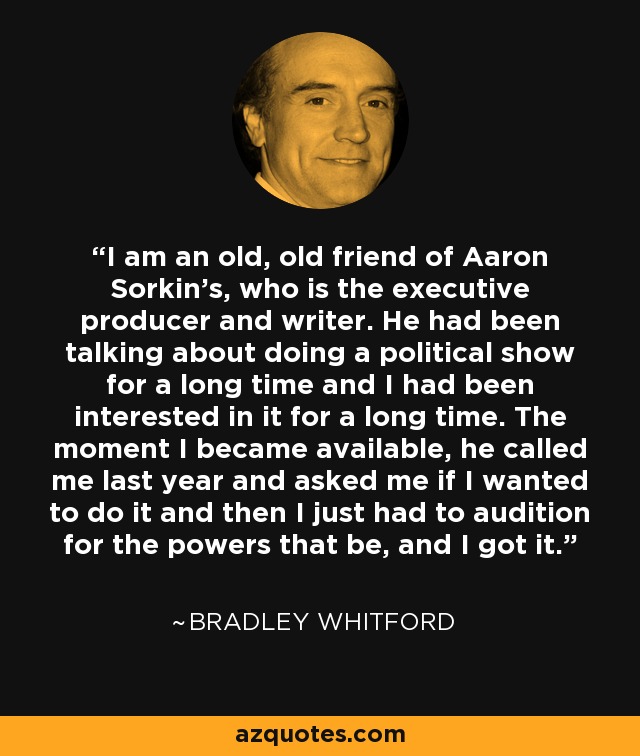 I am an old, old friend of Aaron Sorkin's, who is the executive producer and writer. He had been talking about doing a political show for a long time and I had been interested in it for a long time. The moment I became available, he called me last year and asked me if I wanted to do it and then I just had to audition for the powers that be, and I got it. - Bradley Whitford