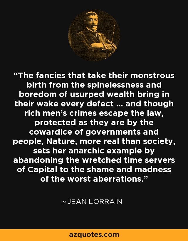 The fancies that take their monstrous birth from the spinelessness and boredom of usurped wealth bring in their wake every defect ... and though rich men's crimes escape the law, protected as they are by the cowardice of governments and people, Nature, more real than society, sets her anarchic example by abandoning the wretched time servers of Capital to the shame and madness of the worst aberrations. - Jean Lorrain