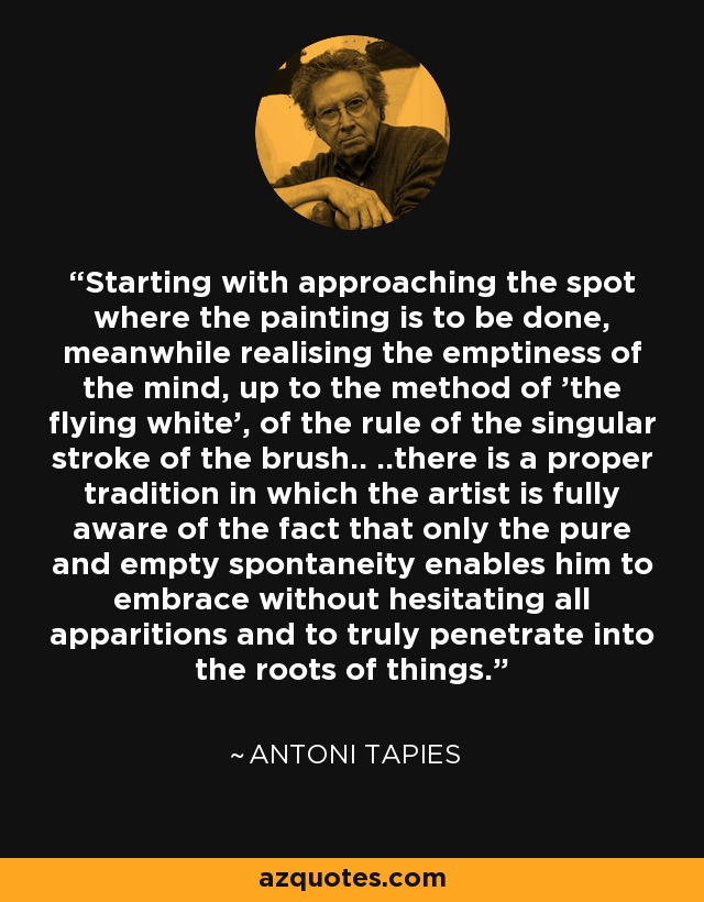 Starting with approaching the spot where the painting is to be done, meanwhile realising the emptiness of the mind, up to the method of 'the flying white', of the rule of the singular stroke of the brush.. ..there is a proper tradition in which the artist is fully aware of the fact that only the pure and empty spontaneity enables him to embrace without hesitating all apparitions and to truly penetrate into the roots of things. - Antoni Tapies