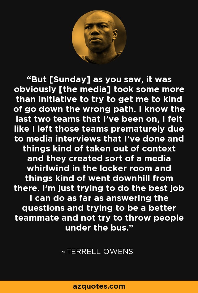 But [Sunday] as you saw, it was obviously [the media] took some more than initiative to try to get me to kind of go down the wrong path. I know the last two teams that I've been on, I felt like I left those teams prematurely due to media interviews that I've done and things kind of taken out of context and they created sort of a media whirlwind in the locker room and things kind of went downhill from there. I'm just trying to do the best job I can do as far as answering the questions and trying to be a better teammate and not try to throw people under the bus. - Terrell Owens