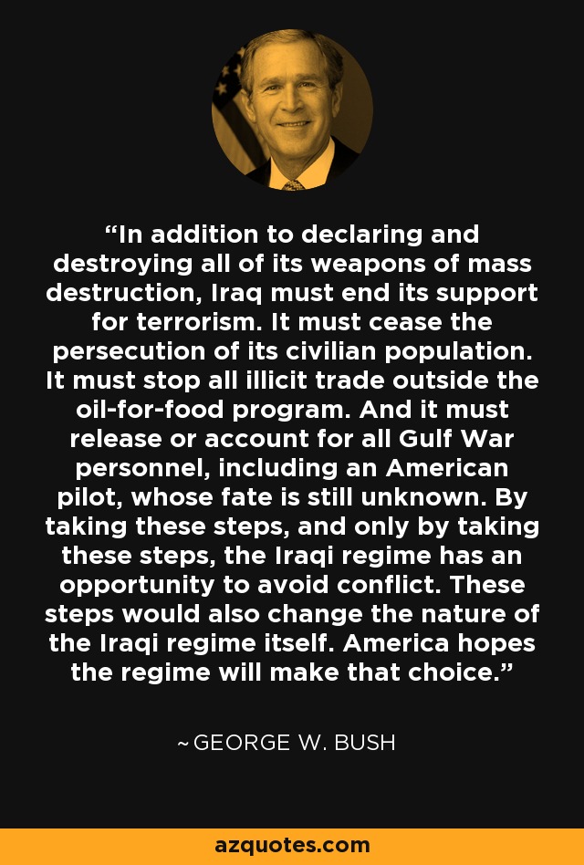 In addition to declaring and destroying all of its weapons of mass destruction, Iraq must end its support for terrorism. It must cease the persecution of its civilian population. It must stop all illicit trade outside the oil-for-food program. And it must release or account for all Gulf War personnel, including an American pilot, whose fate is still unknown. By taking these steps, and only by taking these steps, the Iraqi regime has an opportunity to avoid conflict. These steps would also change the nature of the Iraqi regime itself. America hopes the regime will make that choice. - George W. Bush