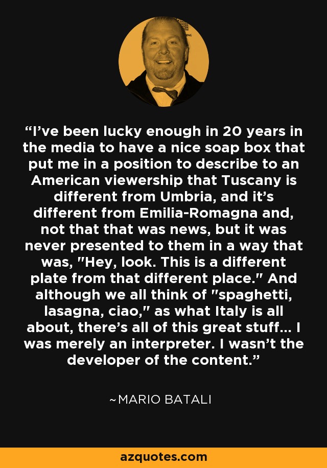 I've been lucky enough in 20 years in the media to have a nice soap box that put me in a position to describe to an American viewership that Tuscany is different from Umbria, and it's different from Emilia-Romagna and, not that that was news, but it was never presented to them in a way that was, 