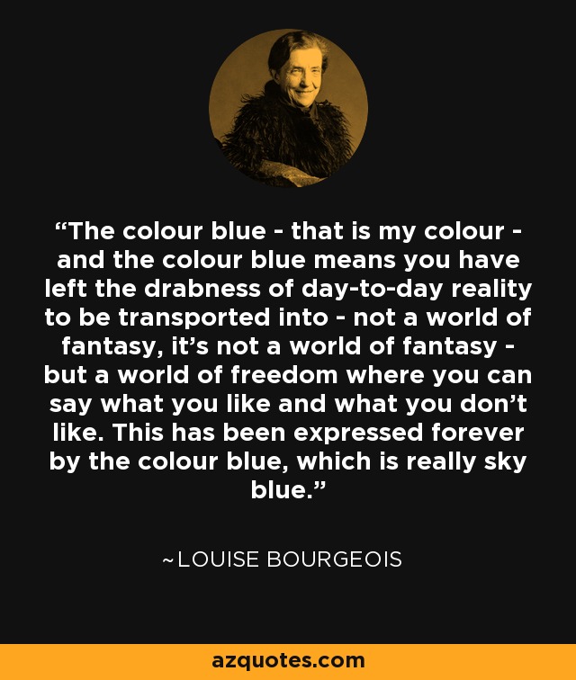 The colour blue - that is my colour - and the colour blue means you have left the drabness of day-to-day reality to be transported into - not a world of fantasy, it’s not a world of fantasy - but a world of freedom where you can say what you like and what you don’t like. This has been expressed forever by the colour blue, which is really sky blue. - Louise Bourgeois