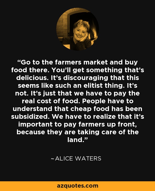Go to the farmers market and buy food there. You'll get something that's delicious. It's discouraging that this seems like such an elitist thing. It's not. It's just that we have to pay the real cost of food. People have to understand that cheap food has been subsidized. We have to realize that it's important to pay farmers up front, because they are taking care of the land. - Alice Waters