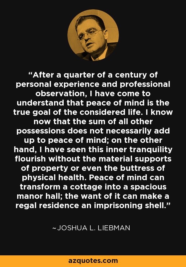 After a quarter of a century of personal experience and professional observation, I have come to understand that peace of mind is the true goal of the considered life. I know now that the sum of all other possessions does not necessarily add up to peace of mind; on the other hand, I have seen this inner tranquility flourish without the material supports of property or even the buttress of physical health. Peace of mind can transform a cottage into a spacious manor hall; the want of it can make a regal residence an imprisoning shell. - Joshua L. Liebman