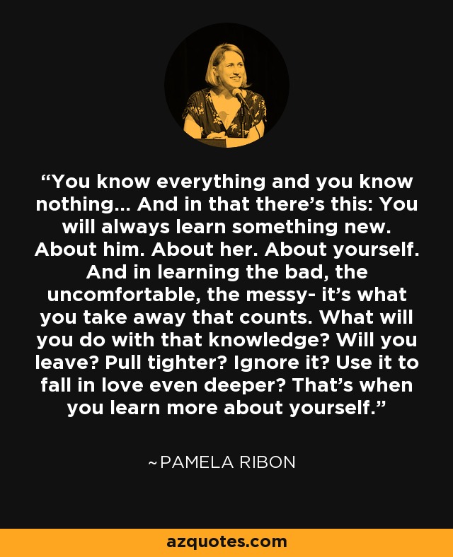 You know everything and you know nothing… And in that there’s this: You will always learn something new. About him. About her. About yourself. And in learning the bad, the uncomfortable, the messy- it’s what you take away that counts. What will you do with that knowledge? Will you leave? Pull tighter? Ignore it? Use it to fall in love even deeper? That’s when you learn more about yourself. - Pamela Ribon