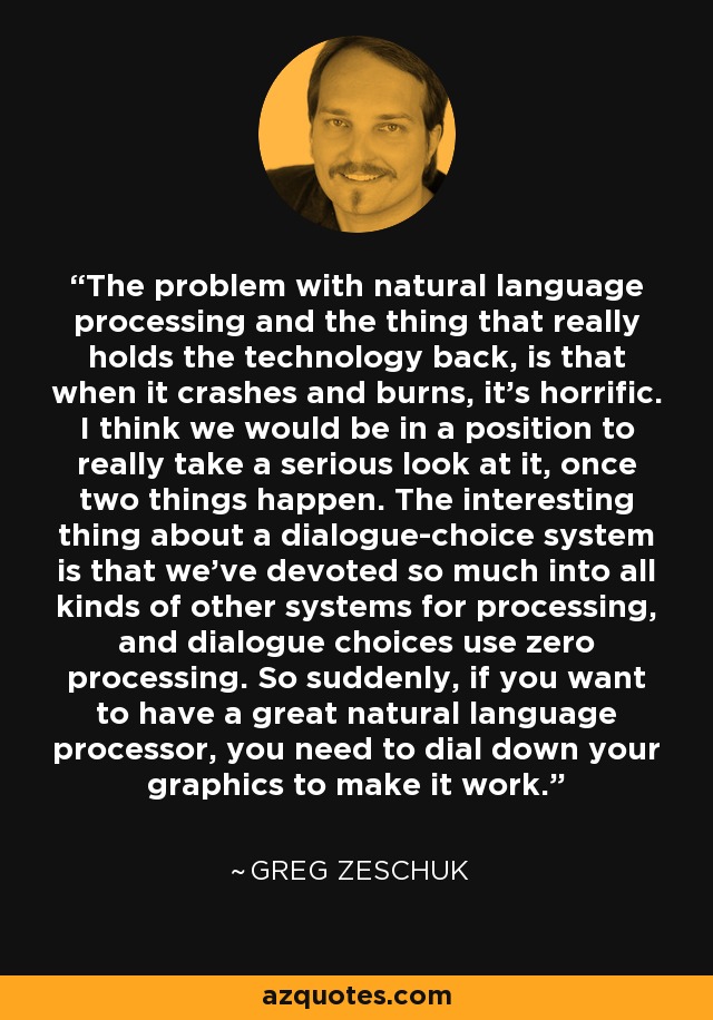 The problem with natural language processing and the thing that really holds the technology back, is that when it crashes and burns, it's horrific. I think we would be in a position to really take a serious look at it, once two things happen. The interesting thing about a dialogue-choice system is that we've devoted so much into all kinds of other systems for processing, and dialogue choices use zero processing. So suddenly, if you want to have a great natural language processor, you need to dial down your graphics to make it work. - Greg Zeschuk