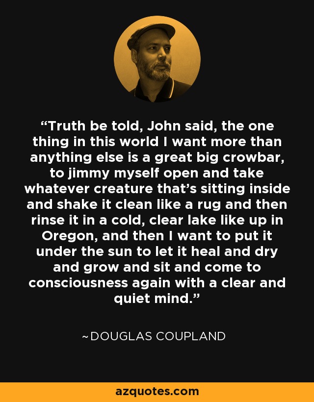 Truth be told, John said, the one thing in this world I want more than anything else is a great big crowbar, to jimmy myself open and take whatever creature that's sitting inside and shake it clean like a rug and then rinse it in a cold, clear lake like up in Oregon, and then I want to put it under the sun to let it heal and dry and grow and sit and come to consciousness again with a clear and quiet mind. - Douglas Coupland