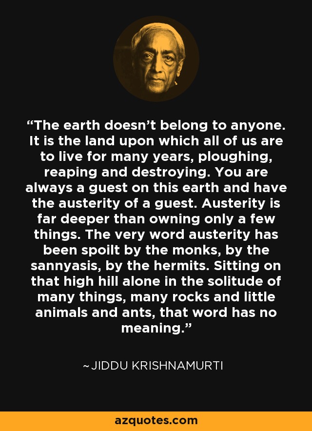 The earth doesn't belong to anyone. It is the land upon which all of us are to live for many years, ploughing, reaping and destroying. You are always a guest on this earth and have the austerity of a guest. Austerity is far deeper than owning only a few things. The very word austerity has been spoilt by the monks, by the sannyasis, by the hermits. Sitting on that high hill alone in the solitude of many things, many rocks and little animals and ants, that word has no meaning. - Jiddu Krishnamurti