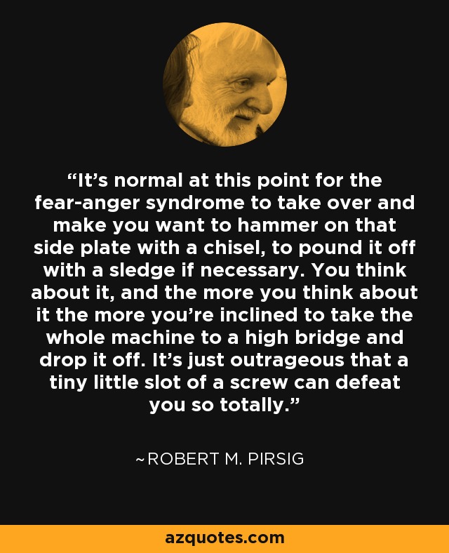 It's normal at this point for the fear-anger syndrome to take over and make you want to hammer on that side plate with a chisel, to pound it off with a sledge if necessary. You think about it, and the more you think about it the more you're inclined to take the whole machine to a high bridge and drop it off. It's just outrageous that a tiny little slot of a screw can defeat you so totally. - Robert M. Pirsig