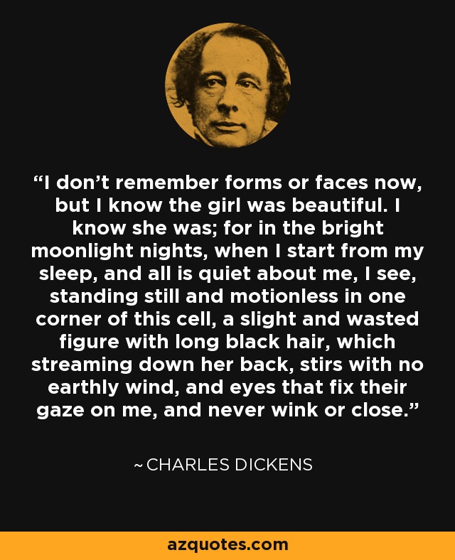 I don't remember forms or faces now, but I know the girl was beautiful. I know she was; for in the bright moonlight nights, when I start from my sleep, and all is quiet about me, I see, standing still and motionless in one corner of this cell, a slight and wasted figure with long black hair, which streaming down her back, stirs with no earthly wind, and eyes that fix their gaze on me, and never wink or close. - Charles Dickens