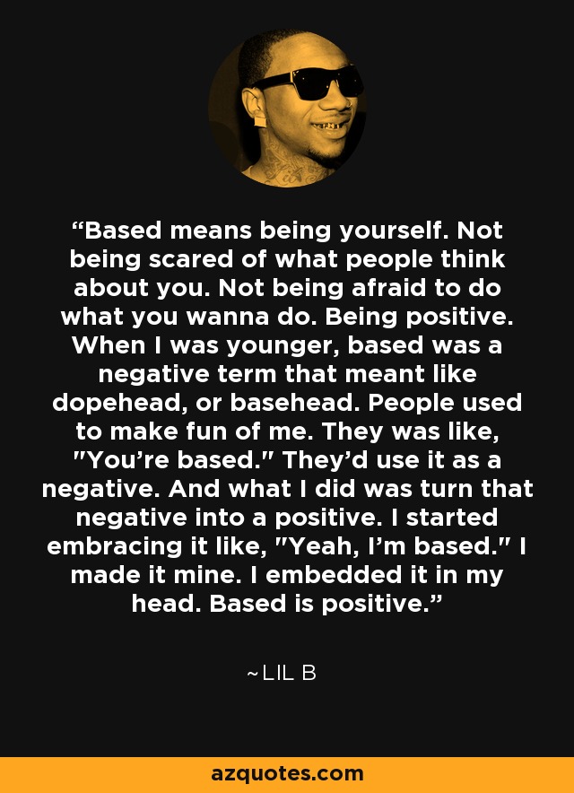 Based means being yourself. Not being scared of what people think about you. Not being afraid to do what you wanna do. Being positive. When I was younger, based was a negative term that meant like dopehead, or basehead. People used to make fun of me. They was like, 