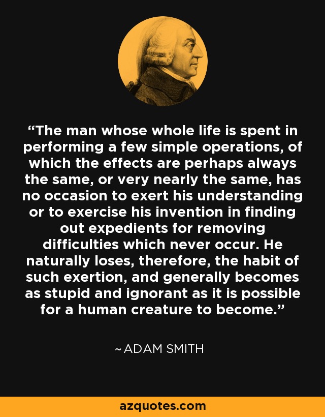 The man whose whole life is spent in performing a few simple operations, of which the effects are perhaps always the same, or very nearly the same, has no occasion to exert his understanding or to exercise his invention in finding out expedients for removing difficulties which never occur. He naturally loses, therefore, the habit of such exertion, and generally becomes as stupid and ignorant as it is possible for a human creature to become. - Adam Smith