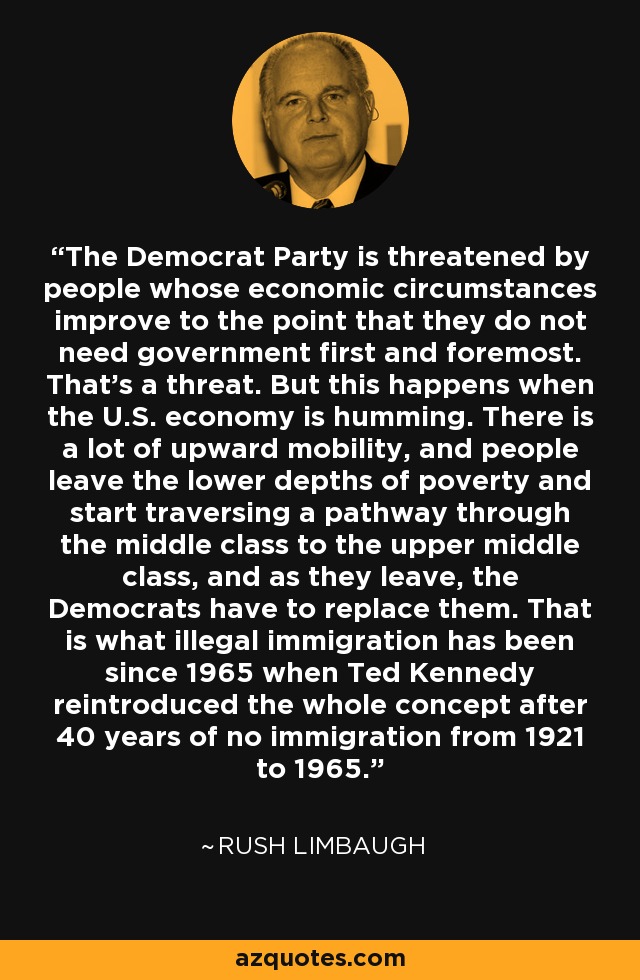 The Democrat Party is threatened by people whose economic circumstances improve to the point that they do not need government first and foremost. That's a threat. But this happens when the U.S. economy is humming. There is a lot of upward mobility, and people leave the lower depths of poverty and start traversing a pathway through the middle class to the upper middle class, and as they leave, the Democrats have to replace them. That is what illegal immigration has been since 1965 when Ted Kennedy reintroduced the whole concept after 40 years of no immigration from 1921 to 1965. - Rush Limbaugh
