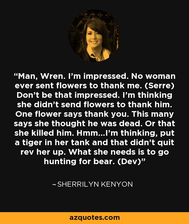 Man, Wren. I’m impressed. No woman ever sent flowers to thank me. (Serre) Don’t be that impressed. I’m thinking she didn’t send flowers to thank him. One flower says thank you. This many says she thought he was dead. Or that she killed him. Hmm...I’m thinking, put a tiger in her tank and that didn’t quit rev her up. What she needs is to go hunting for bear. (Dev) - Sherrilyn Kenyon