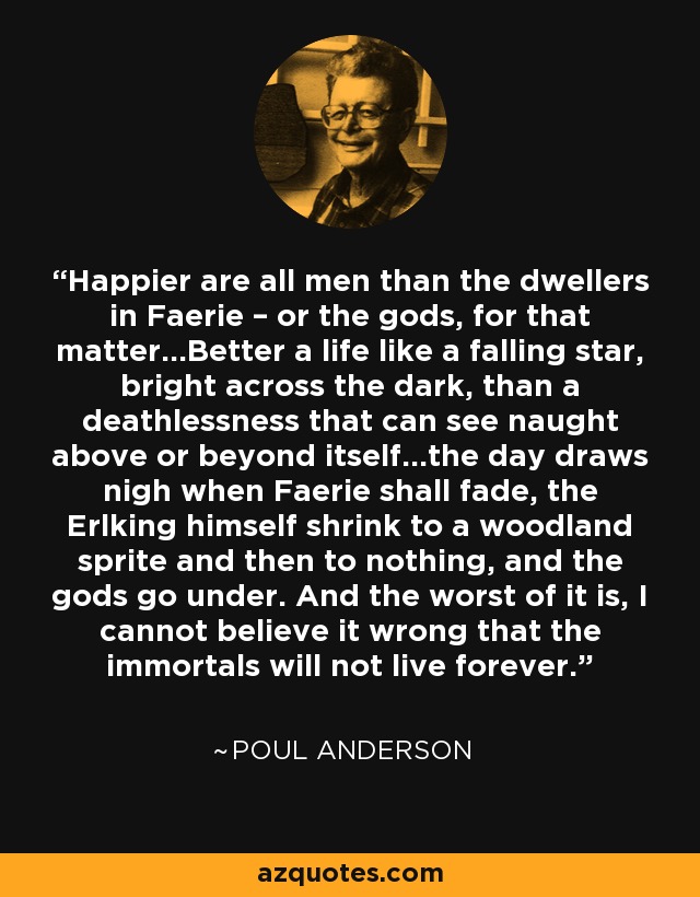 Happier are all men than the dwellers in Faerie – or the gods, for that matter…Better a life like a falling star, bright across the dark, than a deathlessness that can see naught above or beyond itself…the day draws nigh when Faerie shall fade, the Erlking himself shrink to a woodland sprite and then to nothing, and the gods go under. And the worst of it is, I cannot believe it wrong that the immortals will not live forever. - Poul Anderson