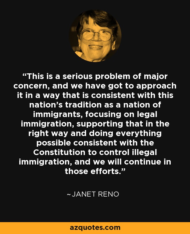 This is a serious problem of major concern, and we have got to approach it in a way that is consistent with this nation's tradition as a nation of immigrants, focusing on legal immigration, supporting that in the right way and doing everything possible consistent with the Constitution to control illegal immigration, and we will continue in those efforts. - Janet Reno