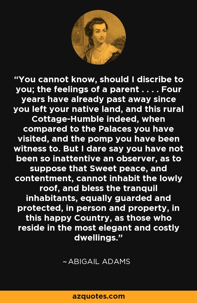 You cannot know, should I discribe to you; the feelings of a parent . . . . Four years have already past away since you left your native land, and this rural Cottage-Humble indeed, when compared to the Palaces you have visited, and the pomp you have been witness to. But I dare say you have not been so inattentive an observer, as to suppose that Sweet peace, and contentment, cannot inhabit the lowly roof, and bless the tranquil inhabitants, equally guarded and protected, in person and property, in this happy Country, as those who reside in the most elegant and costly dwellings. - Abigail Adams