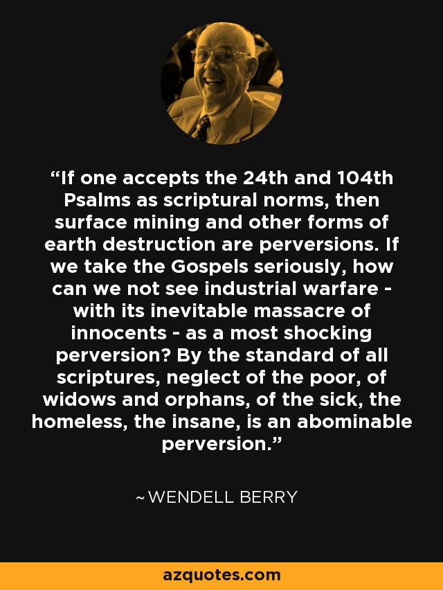 If one accepts the 24th and 104th Psalms as scriptural norms, then surface mining and other forms of earth destruction are perversions. If we take the Gospels seriously, how can we not see industrial warfare - with its inevitable massacre of innocents - as a most shocking perversion? By the standard of all scriptures, neglect of the poor, of widows and orphans, of the sick, the homeless, the insane, is an abominable perversion. - Wendell Berry