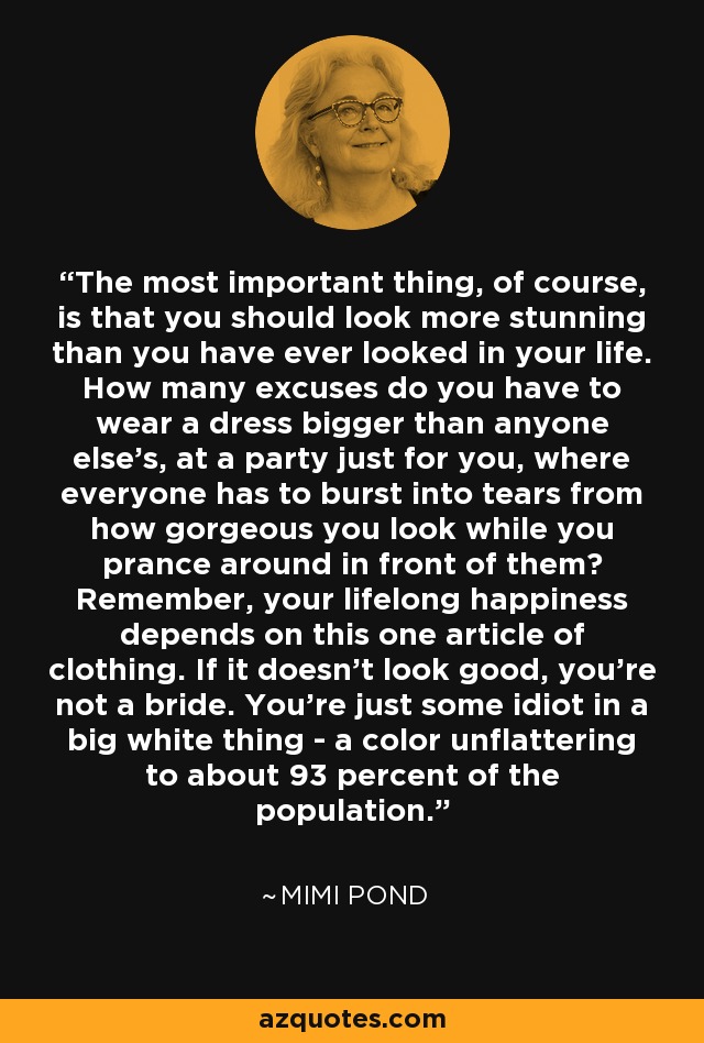 The most important thing, of course, is that you should look more stunning than you have ever looked in your life. How many excuses do you have to wear a dress bigger than anyone else's, at a party just for you, where everyone has to burst into tears from how gorgeous you look while you prance around in front of them? Remember, your lifelong happiness depends on this one article of clothing. If it doesn't look good, you're not a bride. You're just some idiot in a big white thing - a color unflattering to about 93 percent of the population. - Mimi Pond