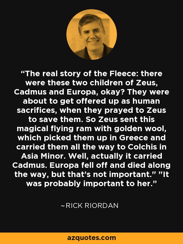 The real story of the Fleece: there were these two children of Zeus, Cadmus and Europa, okay? They were about to get offered up as human sacrifices, when they prayed to Zeus to save them. So Zeus sent this magical flying ram with golden wool, which picked them up in Greece and carried them all the way to Colchis in Asia Minor. Well, actually it carried Cadmus. Europa fell off and died along the way, but that's not important.