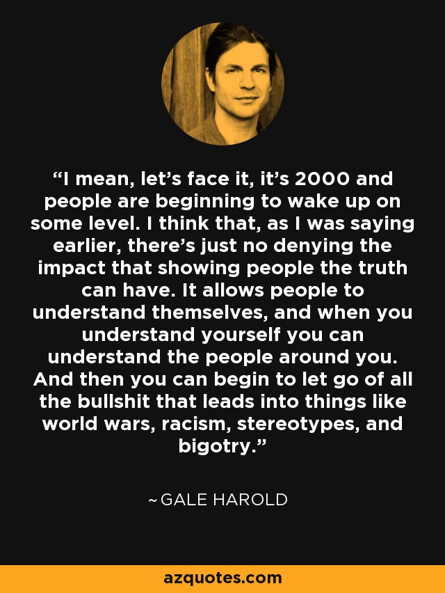 I mean, let's face it, it's 2000 and people are beginning to wake up on some level. I think that, as I was saying earlier, there's just no denying the impact that showing people the truth can have. It allows people to understand themselves, and when you understand yourself you can understand the people around you. And then you can begin to let go of all the bullshit that leads into things like world wars, racism, stereotypes, and bigotry. - Gale Harold